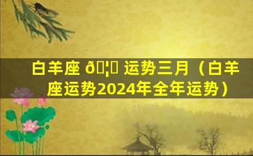 白羊座 🦁 运势三月（白羊座运势2024年全年运势）